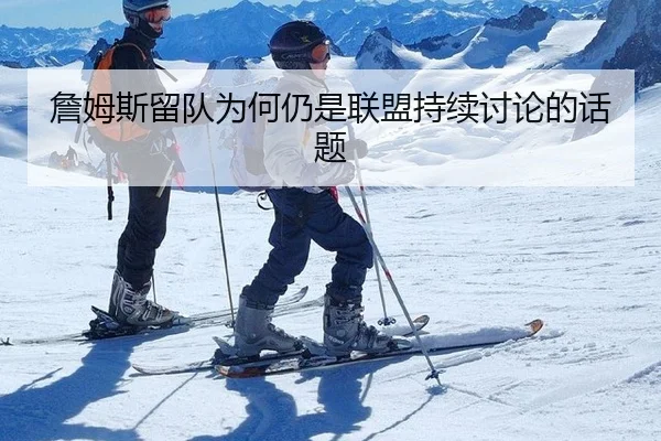 詹姆斯留队为何仍是联盟持续讨论的话题